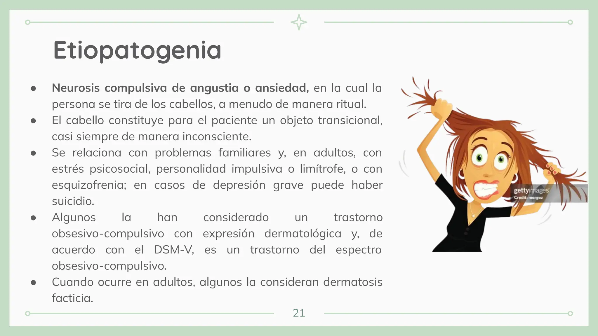 21
Etiopatogenia
● Neurosis compulsiva de angustia o ansiedad, en la cual la
persona se tira de los cabellos, a menudo de manera ritual.
● El cabello constituye para el paciente un objeto transicional,
casi siempre de manera inconsciente.
● Se relaciona con problemas familiares y, en adultos, con
estrés psicosocial, personalidad impulsiva o limítrofe, o con
esquizofrenia; en casos de depresión grave puede haber
suicidio.
● Algunos la han considerado un trastorno
obsesivo-compulsivo con expresión dermatológica y, de
acuerdo con el DSM-V, es un trastorno del espectro
obsesivo-compulsivo.
● Cuando ocurre en adultos, algunos la consideran dermatosis
facticia.
 