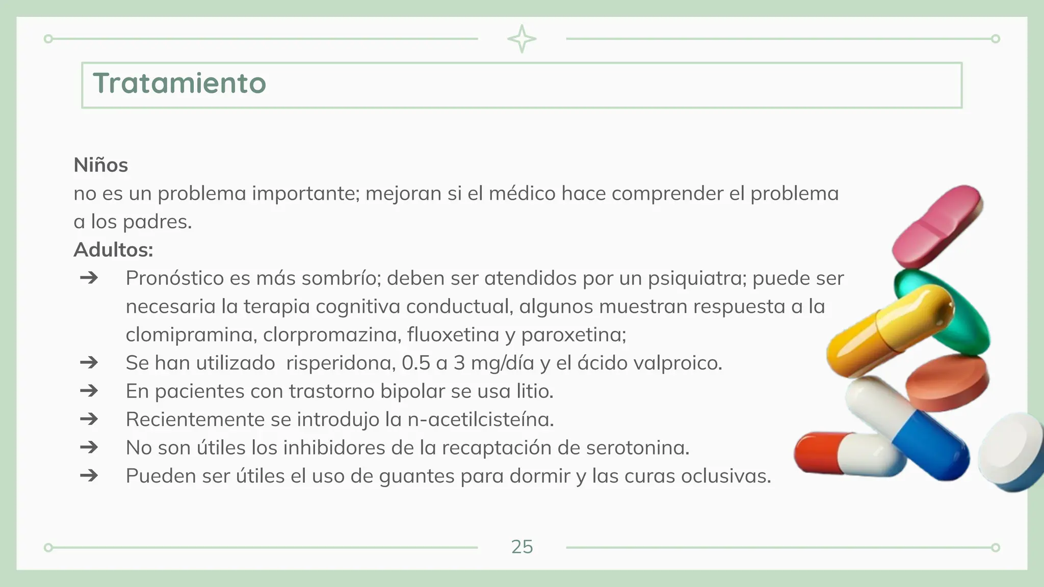 25
Niños
no es un problema importante; mejoran si el médico hace comprender el problema
a los padres.
Adultos:
➔ Pronóstico es más sombrío; deben ser atendidos por un psiquiatra; puede ser
necesaria la terapia cognitiva conductual, algunos muestran respuesta a la
clomipramina, clorpromazina, ﬂuoxetina y paroxetina;
➔ Se han utilizado risperidona, 0.5 a 3 mg/día y el ácido valproico.
➔ En pacientes con trastorno bipolar se usa litio.
➔ Recientemente se introdujo la n-acetilcisteína.
➔ No son útiles los inhibidores de la recaptación de serotonina.
➔ Pueden ser útiles el uso de guantes para dormir y las curas oclusivas.
Tratamiento
 