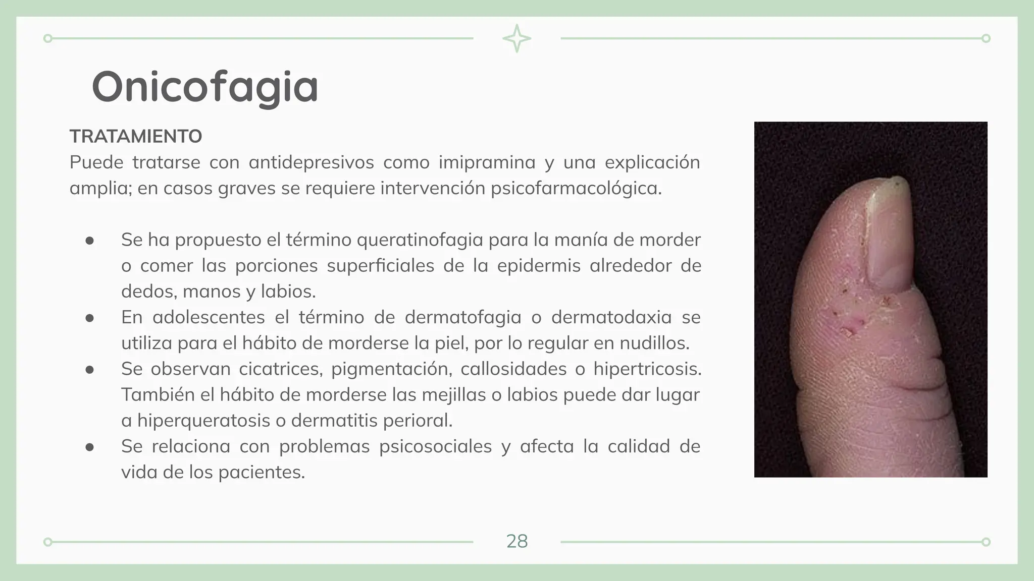 28
Onicofagia
TRATAMIENTO
Puede tratarse con antidepresivos como imipramina y una explicación
amplia; en casos graves se requiere intervención psicofarmacológica.
● Se ha propuesto el término queratinofagia para la manía de morder
o comer las porciones superﬁciales de la epidermis alrededor de
dedos, manos y labios.
● En adolescentes el término de dermatofagia o dermatodaxia se
utiliza para el hábito de morderse la piel, por lo regular en nudillos.
● Se observan cicatrices, pigmentación, callosidades o hipertricosis.
También el hábito de morderse las mejillas o labios puede dar lugar
a hiperqueratosis o dermatitis perioral.
● Se relaciona con problemas psicosociales y afecta la calidad de
vida de los pacientes.
 