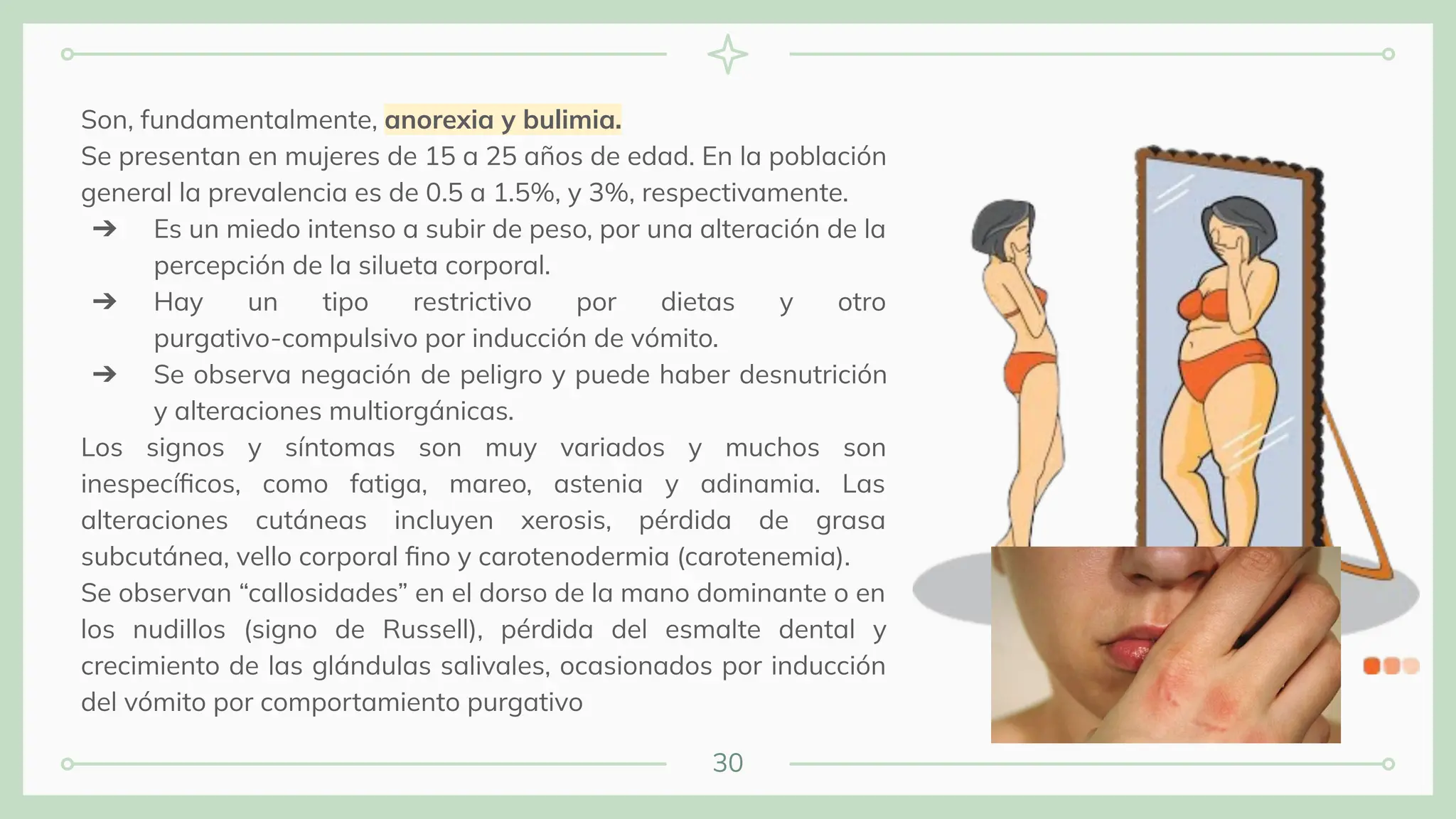 30
Son, fundamentalmente, anorexia y bulimia.
Se presentan en mujeres de 15 a 25 años de edad. En la población
general la prevalencia es de 0.5 a 1.5%, y 3%, respectivamente.
➔ Es un miedo intenso a subir de peso, por una alteración de la
percepción de la silueta corporal.
➔ Hay un tipo restrictivo por dietas y otro
purgativo-compulsivo por inducción de vómito.
➔ Se observa negación de peligro y puede haber desnutrición
y alteraciones multiorgánicas.
Los signos y síntomas son muy variados y muchos son
inespecíﬁcos, como fatiga, mareo, astenia y adinamia. Las
alteraciones cutáneas incluyen xerosis, pérdida de grasa
subcutánea, vello corporal ﬁno y carotenodermia (carotenemia).
Se observan “callosidades” en el dorso de la mano dominante o en
los nudillos (signo de Russell), pérdida del esmalte dental y
crecimiento de las glándulas salivales, ocasionados por inducción
del vómito por comportamiento purgativo
 