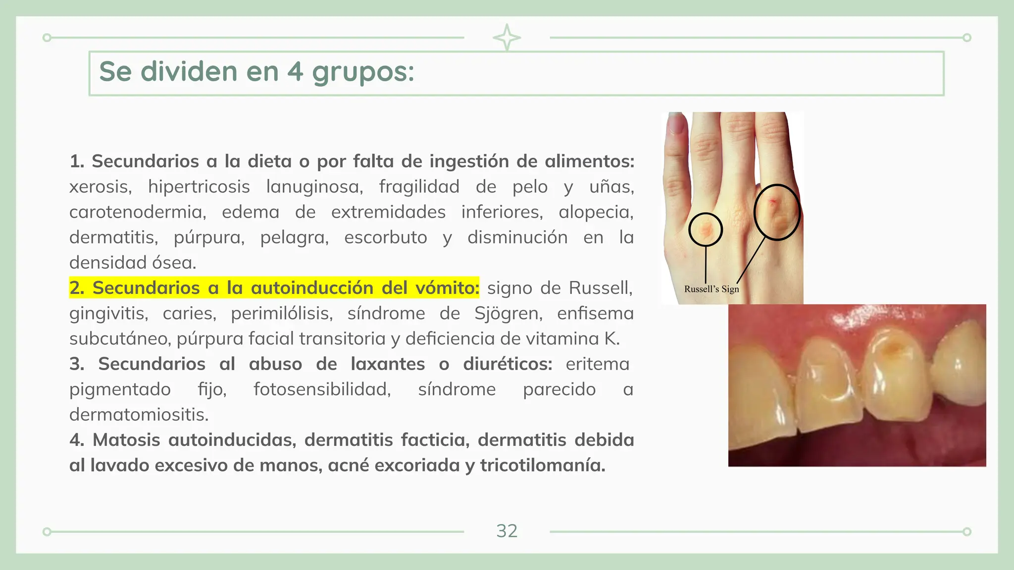 32
1. Secundarios a la dieta o por falta de ingestión de alimentos:
xerosis, hipertricosis lanuginosa, fragilidad de pelo y uñas,
carotenodermia, edema de extremidades inferiores, alopecia,
dermatitis, púrpura, pelagra, escorbuto y disminución en la
densidad ósea.
2. Secundarios a la autoinducción del vómito: signo de Russell,
gingivitis, caries, perimilólisis, síndrome de Sjögren, enﬁsema
subcutáneo, púrpura facial transitoria y deﬁciencia de vitamina K.
3. Secundarios al abuso de laxantes o diuréticos: eritema
pigmentado ﬁjo, fotosensibilidad, síndrome parecido a
dermatomiositis.
4. Matosis autoinducidas, dermatitis facticia, dermatitis debida
al lavado excesivo de manos, acné excoriada y tricotilomanía.
Se dividen en 4 grupos:
 