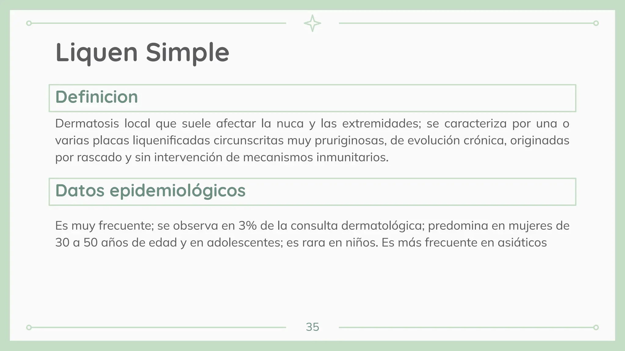 35
Liquen Simple
Dermatosis local que suele afectar la nuca y las extremidades; se caracteriza por una o
varias placas liqueniﬁcadas circunscritas muy pruriginosas, de evolución crónica, originadas
por rascado y sin intervención de mecanismos inmunitarios.
Es muy frecuente; se observa en 3% de la consulta dermatológica; predomina en mujeres de
30 a 50 años de edad y en adolescentes; es rara en niños. Es más frecuente en asiáticos
Deﬁnicion
Datos epidemiológicos
 
