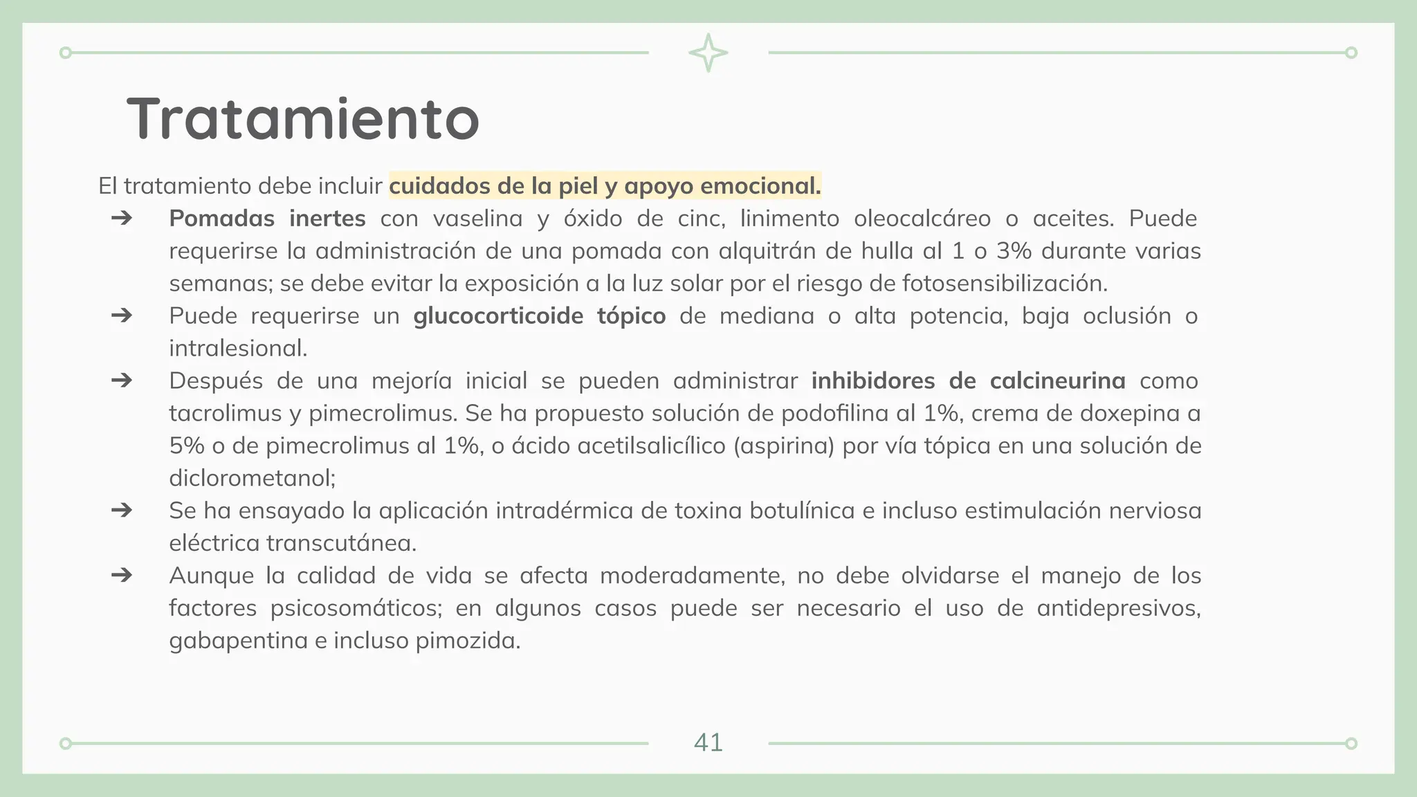 41
Tratamiento
El tratamiento debe incluir cuidados de la piel y apoyo emocional.
➔ Pomadas inertes con vaselina y óxido de cinc, linimento oleocalcáreo o aceites. Puede
requerirse la administración de una pomada con alquitrán de hulla al 1 o 3% durante varias
semanas; se debe evitar la exposición a la luz solar por el riesgo de fotosensibilización.
➔ Puede requerirse un glucocorticoide tópico de mediana o alta potencia, baja oclusión o
intralesional.
➔ Después de una mejoría inicial se pueden administrar inhibidores de calcineurina como
tacrolimus y pimecrolimus. Se ha propuesto solución de podoﬁlina al 1%, crema de doxepina a
5% o de pimecrolimus al 1%, o ácido acetilsalicílico (aspirina) por vía tópica en una solución de
diclorometanol;
➔ Se ha ensayado la aplicación intradérmica de toxina botulínica e incluso estimulación nerviosa
eléctrica transcutánea.
➔ Aunque la calidad de vida se afecta moderadamente, no debe olvidarse el manejo de los
factores psicosomáticos; en algunos casos puede ser necesario el uso de antidepresivos,
gabapentina e incluso pimozida.
 