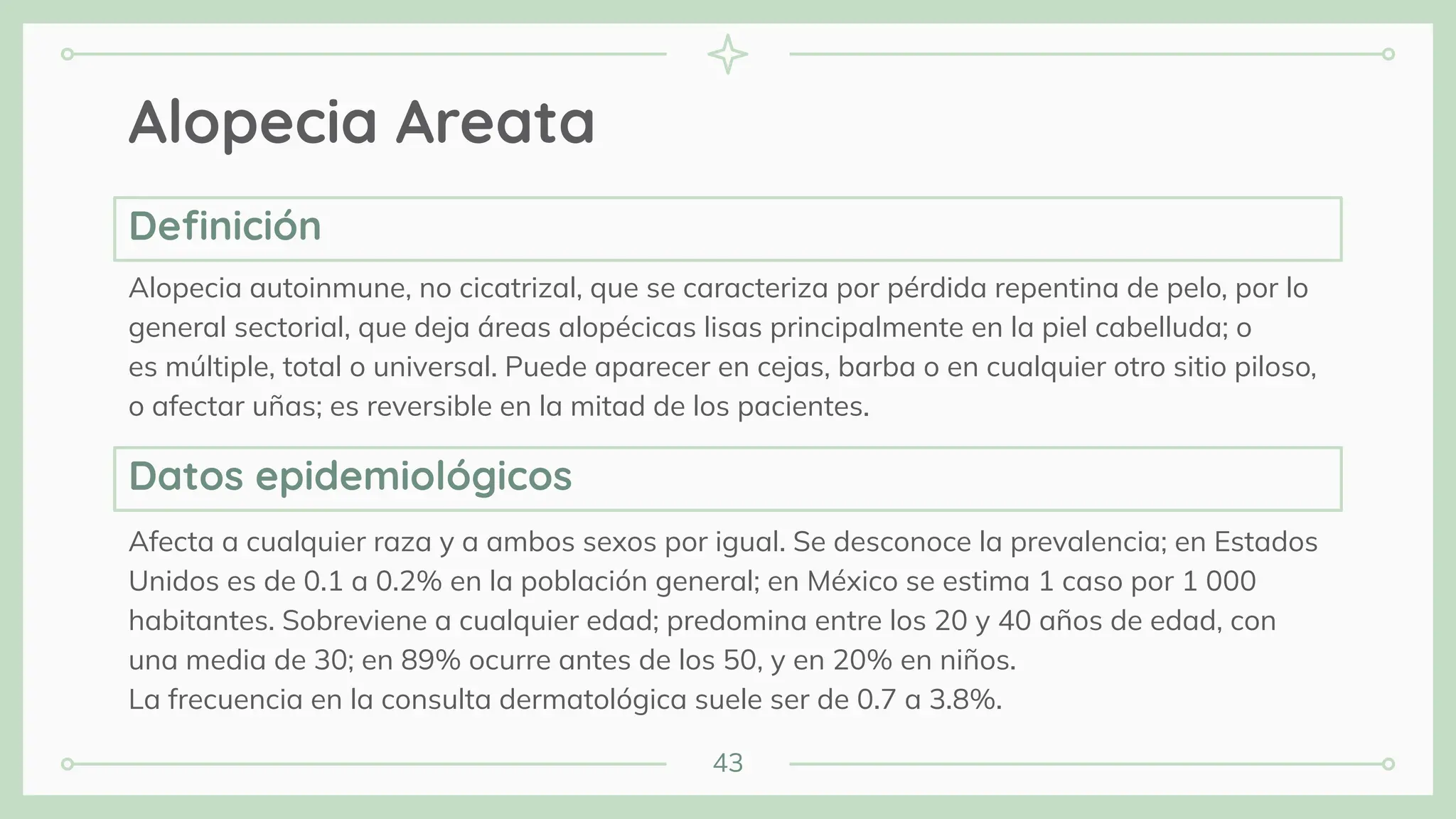 43
Alopecia Areata
Alopecia autoinmune, no cicatrizal, que se caracteriza por pérdida repentina de pelo, por lo
general sectorial, que deja áreas alopécicas lisas principalmente en la piel cabelluda; o
es múltiple, total o universal. Puede aparecer en cejas, barba o en cualquier otro sitio piloso,
o afectar uñas; es reversible en la mitad de los pacientes.
Afecta a cualquier raza y a ambos sexos por igual. Se desconoce la prevalencia; en Estados
Unidos es de 0.1 a 0.2% en la población general; en México se estima 1 caso por 1 000
habitantes. Sobreviene a cualquier edad; predomina entre los 20 y 40 años de edad, con
una media de 30; en 89% ocurre antes de los 50, y en 20% en niños.
La frecuencia en la consulta dermatológica suele ser de 0.7 a 3.8%.
Deﬁnición
Datos epidemiológicos
 