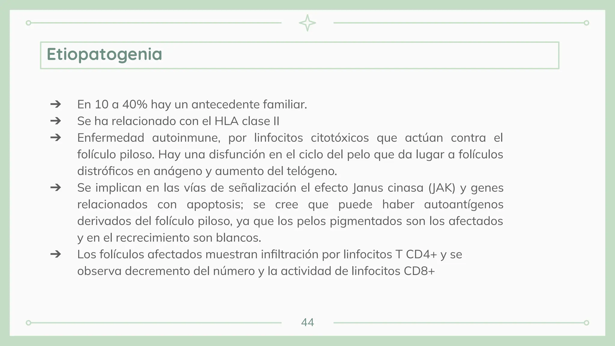 44
Etiopatogenia
➔ En 10 a 40% hay un antecedente familiar.
➔ Se ha relacionado con el HLA clase II
➔ Enfermedad autoinmune, por linfocitos citotóxicos que actúan contra el
folículo piloso. Hay una disfunción en el ciclo del pelo que da lugar a folículos
distróﬁcos en anágeno y aumento del telógeno.
➔ Se implican en las vías de señalización el efecto Janus cinasa (JAK) y genes
relacionados con apoptosis; se cree que puede haber autoantígenos
derivados del folículo piloso, ya que los pelos pigmentados son los afectados
y en el recrecimiento son blancos.
➔ Los folículos afectados muestran inﬁltración por linfocitos T CD4+ y se
observa decremento del número y la actividad de linfocitos CD8+
 