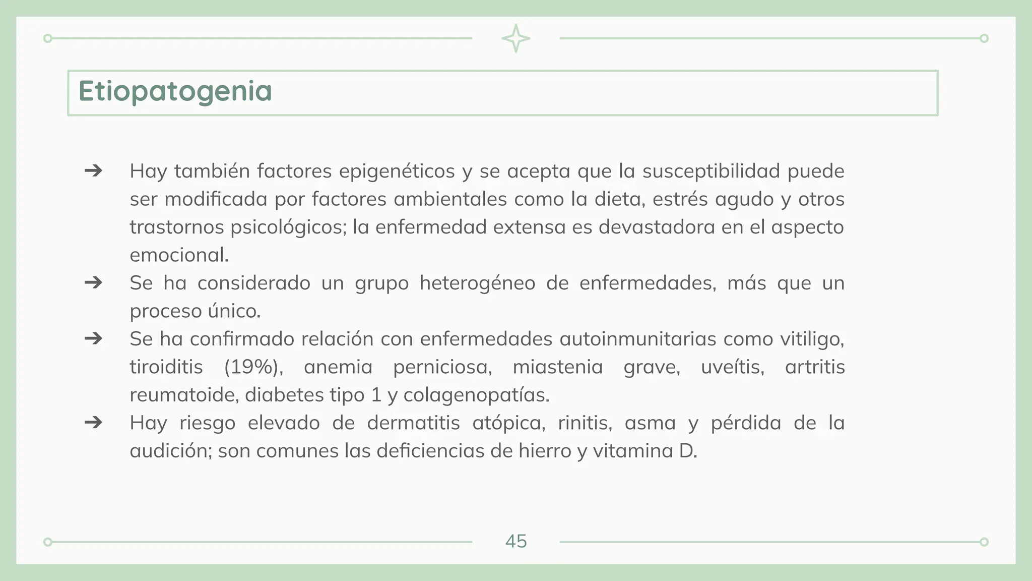 45
Etiopatogenia
➔ Hay también factores epigenéticos y se acepta que la susceptibilidad puede
ser modiﬁcada por factores ambientales como la dieta, estrés agudo y otros
trastornos psicológicos; la enfermedad extensa es devastadora en el aspecto
emocional.
➔ Se ha considerado un grupo heterogéneo de enfermedades, más que un
proceso único.
➔ Se ha conﬁrmado relación con enfermedades autoinmunitarias como vitiligo,
tiroiditis (19%), anemia perniciosa, miastenia grave, uveítis, artritis
reumatoide, diabetes tipo 1 y colagenopatías.
➔ Hay riesgo elevado de dermatitis atópica, rinitis, asma y pérdida de la
audición; son comunes las deﬁciencias de hierro y vitamina D.
 