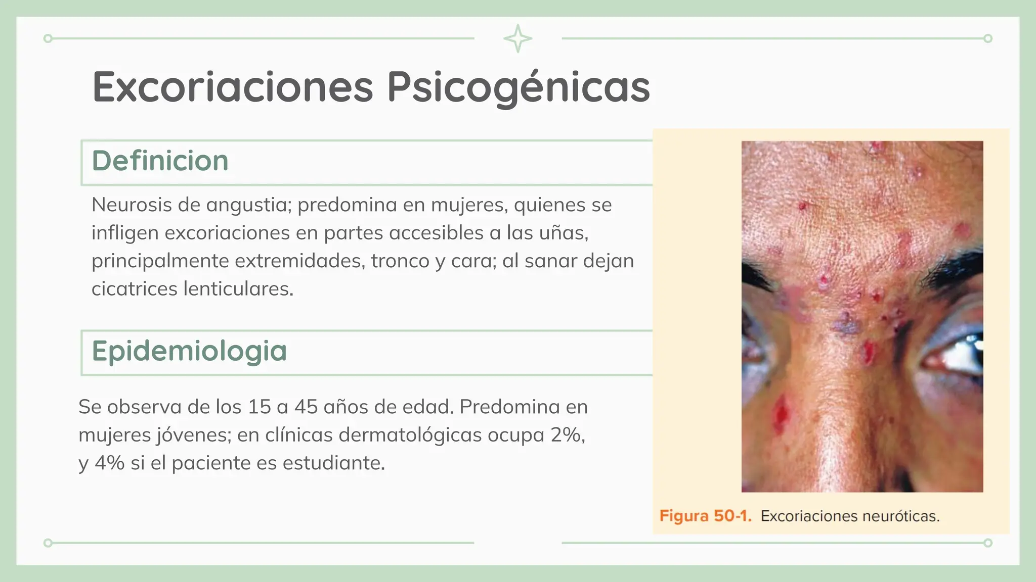 Excoriaciones Psicogénicas
Neurosis de angustia; predomina en mujeres, quienes se
inﬂigen excoriaciones en partes accesibles a las uñas,
principalmente extremidades, tronco y cara; al sanar dejan
cicatrices lenticulares.
Se observa de los 15 a 45 años de edad. Predomina en
mujeres jóvenes; en clínicas dermatológicas ocupa 2%,
y 4% si el paciente es estudiante.
Deﬁnicion
Epidemiologia
 