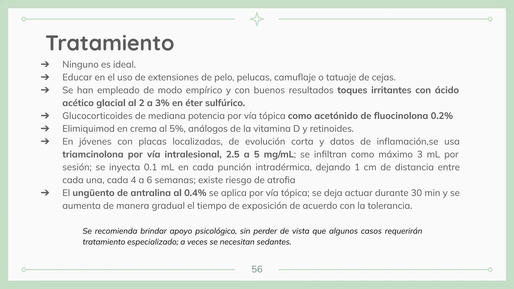 56
Tratamiento
➔ Ninguno es ideal.
➔ Educar en el uso de extensiones de pelo, pelucas, camuﬂaje o tatuaje de cejas.
➔ Se han empleado de modo empírico y con buenos resultados toques irritantes con ácido
acético glacial al 2 a 3% en éter sulfúrico.
➔ Glucocorticoides de mediana potencia por vía tópica como acetónido de ﬂuocinolona 0.2%
➔ Elimiquimod en crema al 5%, análogos de la vitamina D y retinoides.
➔ En jóvenes con placas localizadas, de evolución corta y datos de inﬂamación,se usa
triamcinolona por vía intralesional, 2.5 a 5 mg/mL; se inﬁltran como máximo 3 mL por
sesión; se inyecta 0.1 mL en cada punción intradérmica, dejando 1 cm de distancia entre
cada una, cada 4 a 6 semanas; existe riesgo de atroﬁa
➔ El ungüento de antralina al 0.4% se aplica por vía tópica; se deja actuar durante 30 min y se
aumenta de manera gradual el tiempo de exposición de acuerdo con la tolerancia.
Se recomienda brindar apoyo psicológico, sin perder de vista que algunos casos requerirán
tratamiento especializado; a veces se necesitan sedantes.
 