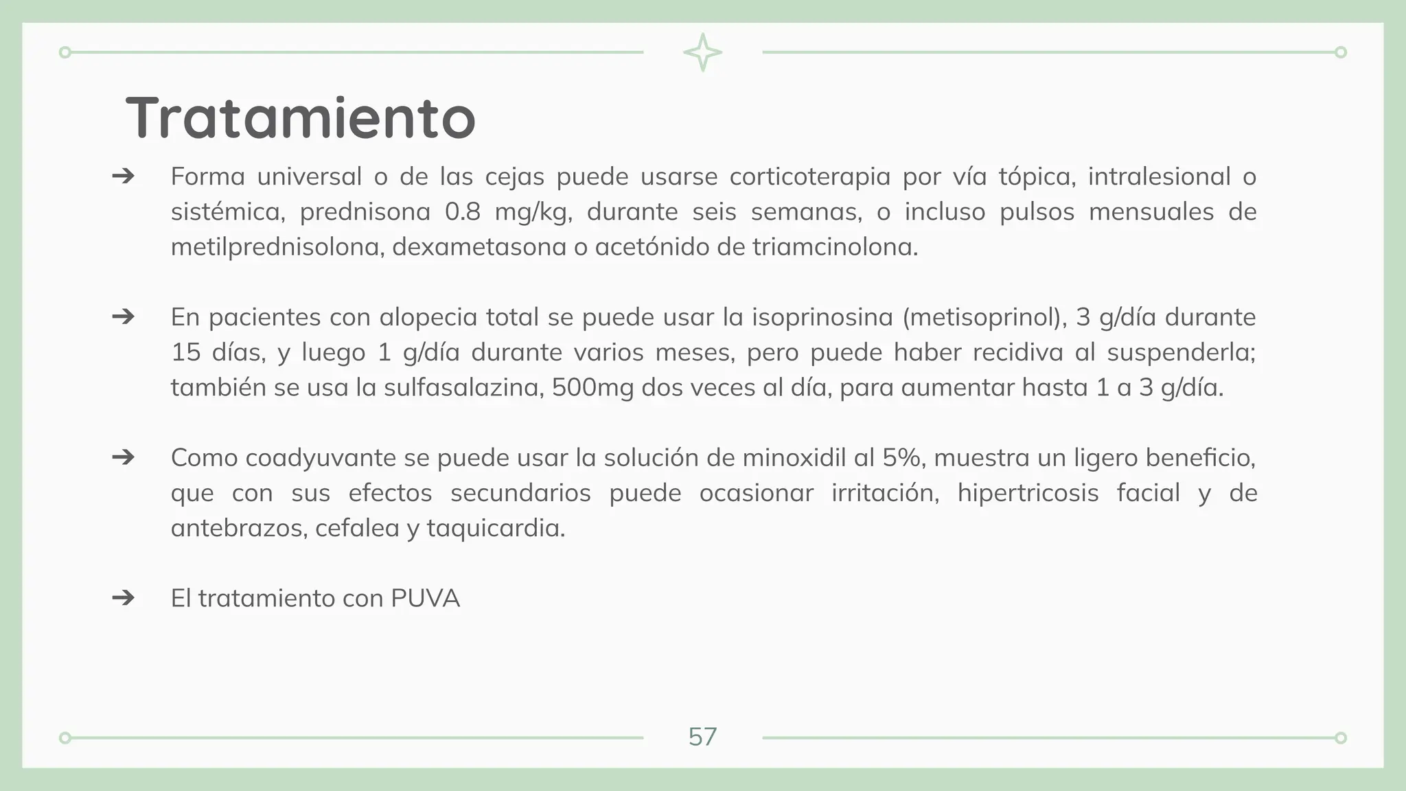 57
Tratamiento
➔ Forma universal o de las cejas puede usarse corticoterapia por vía tópica, intralesional o
sistémica, prednisona 0.8 mg/kg, durante seis semanas, o incluso pulsos mensuales de
metilprednisolona, dexametasona o acetónido de triamcinolona.
➔ En pacientes con alopecia total se puede usar la isoprinosina (metisoprinol), 3 g/día durante
15 días, y luego 1 g/día durante varios meses, pero puede haber recidiva al suspenderla;
también se usa la sulfasalazina, 500mg dos veces al día, para aumentar hasta 1 a 3 g/día.
➔ Como coadyuvante se puede usar la solución de minoxidil al 5%, muestra un ligero beneﬁcio,
que con sus efectos secundarios puede ocasionar irritación, hipertricosis facial y de
antebrazos, cefalea y taquicardia.
➔ El tratamiento con PUVA
 