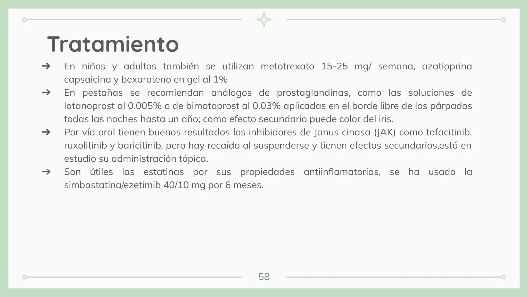 58
Tratamiento
➔ En niños y adultos también se utilizan metotrexato 15-25 mg/ semana, azatioprina
capsaicina y bexaroteno en gel al 1%
➔ En pestañas se recomiendan análogos de prostaglandinas, como las soluciones de
latanoprost al 0.005% o de bimatoprost al 0.03% aplicadas en el borde libre de los párpados
todas las noches hasta un año; como efecto secundario puede color del iris.
➔ Por vía oral tienen buenos resultados los inhibidores de Janus cinasa (JAK) como tofacitinib,
ruxolitinib y baricitinib, pero hay recaída al suspenderse y tienen efectos secundarios,está en
estudio su administración tópica.
➔ Son útiles las estatinas por sus propiedades antiinﬂamatorias, se ha usado la
simbastatina/ezetimib 40/10 mg por 6 meses.
 