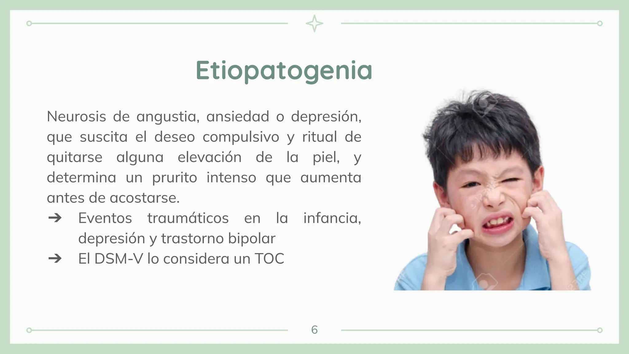 Neurosis de angustia, ansiedad o depresión,
que suscita el deseo compulsivo y ritual de
quitarse alguna elevación de la piel, y
determina un prurito intenso que aumenta
antes de acostarse.
➔ Eventos traumáticos en la infancia,
depresión y trastorno bipolar
➔ El DSM-V lo considera un TOC
Etiopatogenia
6
 