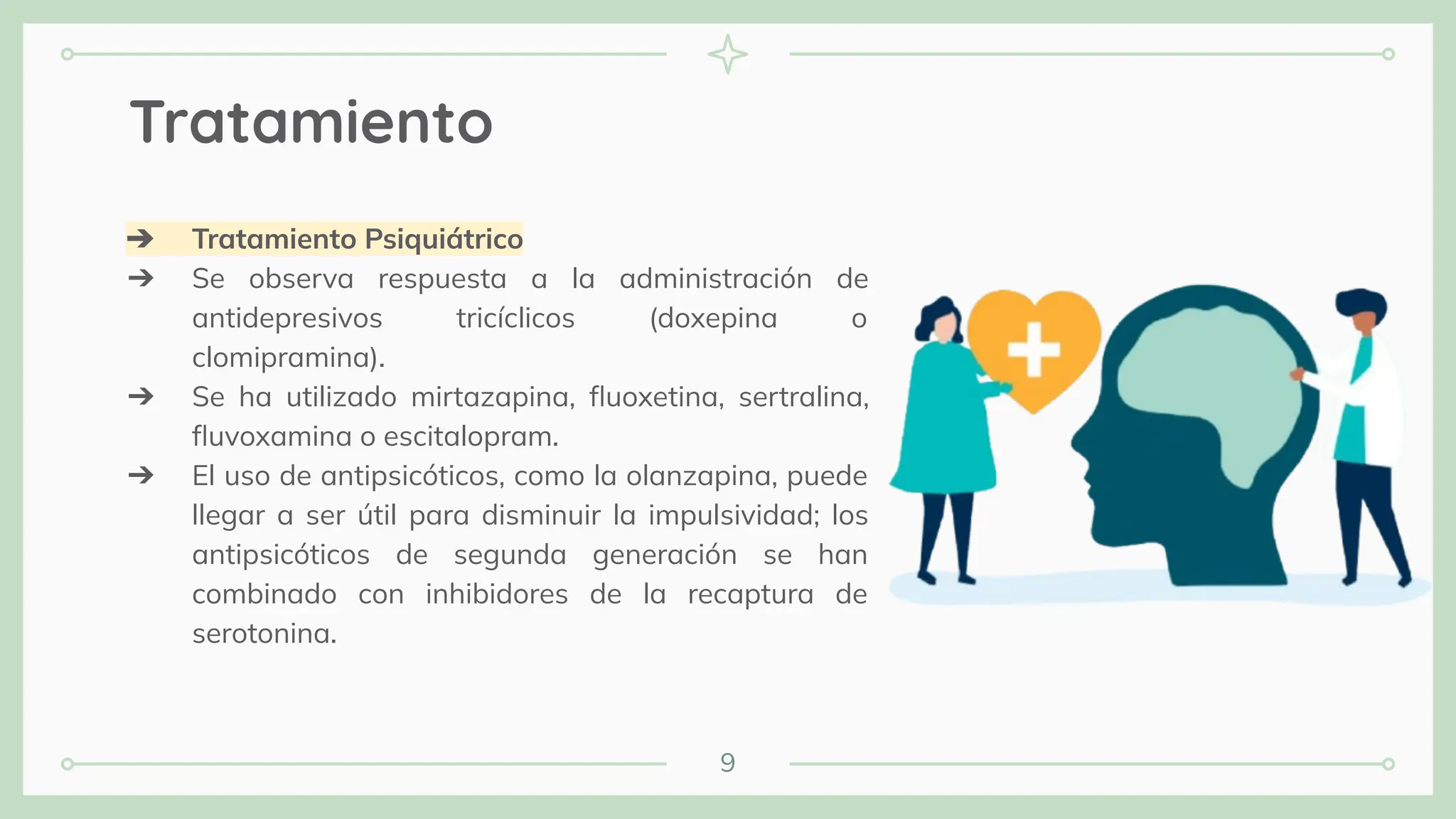9
Tratamiento
➔ Tratamiento Psiquiátrico
➔ Se observa respuesta a la administración de
antidepresivos tricíclicos (doxepina o
clomipramina).
➔ Se ha utilizado mirtazapina, ﬂuoxetina, sertralina,
ﬂuvoxamina o escitalopram.
➔ El uso de antipsicóticos, como la olanzapina, puede
llegar a ser útil para disminuir la impulsividad; los
antipsicóticos de segunda generación se han
combinado con inhibidores de la recaptura de
serotonina.
 