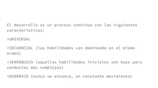 El desarrollo es un proceso continuo con las siguientes
características:
*UNIVERSAL
*SECUENCIAL (las habilidades van dominando en el mismo
orden)
*JERÁRQUICO (aquellas habilidades iniciales son base para
conductas más complejas)
*DINÁMICO (nunca se estanca, en constante movimiento)
 