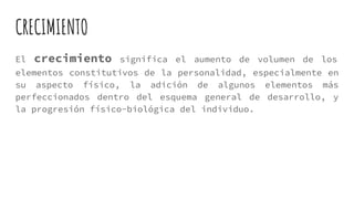 CRECIMIENTO
El crecimiento significa el aumento de volumen de los
elementos constitutivos de la personalidad, especialmente en
su aspecto físico, la adición de algunos elementos más
perfeccionados dentro del esquema general de desarrollo, y
la progresión físico-biológica del individuo.
 