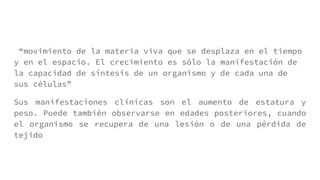 “movimiento de la materia viva que se desplaza en el tiempo
y en el espacio. El crecimiento es sólo la manifestación de
la capacidad de síntesis de un organismo y de cada una de
sus células”
Sus manifestaciones clínicas son el aumento de estatura y
peso. Puede también observarse en edades posteriores, cuando
el organismo se recupera de una lesión o de una pérdida de
tejido
 
