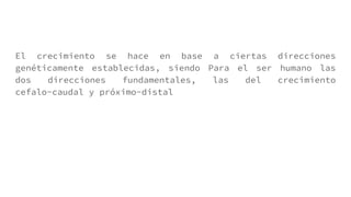 El crecimiento se hace en base a ciertas direcciones
genéticamente establecidas, siendo Para el ser humano las
dos direcciones fundamentales, las del crecimiento
cefalo-caudal y próximo-distal
 