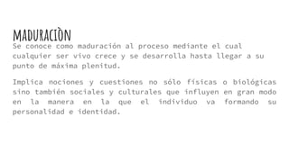 Se conoce como maduración al proceso mediante el cual
cualquier ser vivo crece y se desarrolla hasta llegar a su
punto de máxima plenitud.
Implica nociones y cuestiones no sólo físicas o biológicas
sino también sociales y culturales que influyen en gran modo
en la manera en la que el individuo va formando su
personalidad e identidad.
maduraciòn
 