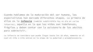 Cuando hablamos de la maduración del ser humano, los
especialistas han marcado diferentes etapas. La primera de
ellas es la infancia (también subdividible hoy en día en varias
infancias), aquella en la que los niños son indefensos,
frágiles y deben contar con la asistencia de los adultos
para sobrevivir.
La infancia se considera que puede llegar hasta los 10 años, momento en el
cual el niño o niña entran en la etapa de la pubertad y preadolescencia.
 