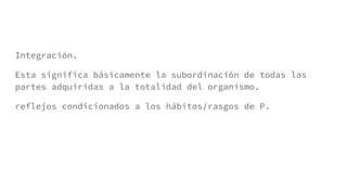 Integración.
Esta significa básicamente la subordinación de todas las
partes adquiridas a la totalidad del organismo.
reflejos condicionados a los hábitos/rasgos de P.
 