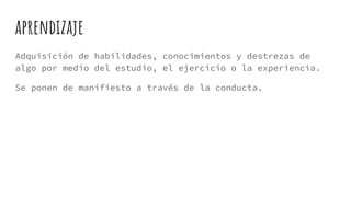 aprendizaje
Adquisición de habilidades, conocimientos y destrezas de
algo por medio del estudio, el ejercicio o la experiencia.
Se ponen de manifiesto a través de la conducta.
 