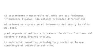 El crecimiento y desarrollo del niño son dos fenómenos
íntimamente ligados, sin embargo presentan diferencias:
el primero se expresa en el incremento del peso y la talla
del bebé,
y el segundo se refiere a la maduración de las funciones del
cerebro y otros órganos vitales.
La maduración somática, psicológica y social es lo que
constituye el desarrollo del niño.
 