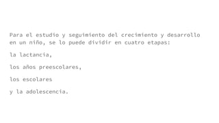 Para el estudio y seguimiento del crecimiento y desarrollo
en un niño, se lo puede dividir en cuatro etapas:
la lactancia,
los años preescolares,
los escolares
y la adolescencia.
 