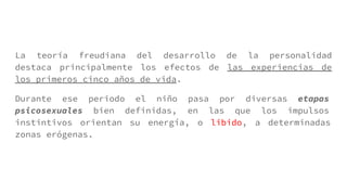 La teoría freudiana del desarrollo de la personalidad
destaca principalmente los efectos de las experiencias de
los primeros cinco años de vida.
Durante ese periodo el niño pasa por diversas etapas
psicosexuales bien definidas, en las que los impulsos
instintivos orientan su energía, o libido, a determinadas
zonas erógenas.
 