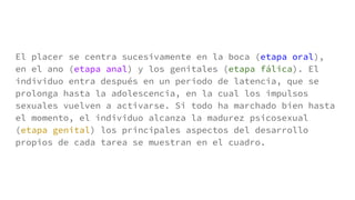 El placer se centra sucesivamente en la boca (etapa oral),
en el ano (etapa anal) y los genitales (etapa fálica). El
individuo entra después en un periodo de latencia, que se
prolonga hasta la adolescencia, en la cual los impulsos
sexuales vuelven a activarse. Si todo ha marchado bien hasta
el momento, el individuo alcanza la madurez psicosexual
(etapa genital) los principales aspectos del desarrollo
propios de cada tarea se muestran en el cuadro.
 