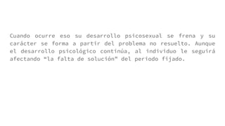 Cuando ocurre eso su desarrollo psicosexual se frena y su
carácter se forma a partir del problema no resuelto. Aunque
el desarrollo psicológico continúa, al individuo le seguirá
afectando “la falta de solución” del periodo fijado.
 