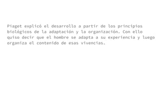 Piaget explicó el desarrollo a partir de los principios
biológicos de la adaptación y la organización. Con ello
quiso decir que el hombre se adapta a su experiencia y luego
organiza el contenido de esas vivencias.
 