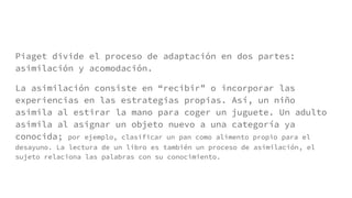 Piaget divide el proceso de adaptación en dos partes:
asimilación y acomodación.
La asimilación consiste en “recibir” o incorporar las
experiencias en las estrategias propias. Así, un niño
asimila al estirar la mano para coger un juguete. Un adulto
asimila al asignar un objeto nuevo a una categoría ya
conocida; por ejemplo, clasificar un pan como alimento propio para el
desayuno. La lectura de un libro es también un proceso de asimilación, el
sujeto relaciona las palabras con su conocimiento.
 