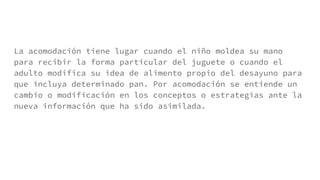 La acomodación tiene lugar cuando el niño moldea su mano
para recibir la forma particular del juguete o cuando el
adulto modifica su idea de alimento propio del desayuno para
que incluya determinado pan. Por acomodación se entiende un
cambio o modificación en los conceptos o estrategias ante la
nueva información que ha sido asimilada.
 