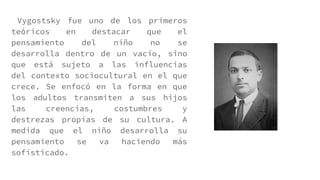 Vygostsky fue uno de los primeros
teóricos en destacar que el
pensamiento del niño no se
desarrolla dentro de un vacío, sino
que está sujeto a las influencias
del contexto sociocultural en el que
crece. Se enfocó en la forma en que
los adultos transmiten a sus hijos
las creencias, costumbres y
destrezas propias de su cultura. A
medida que el niño desarrolla su
pensamiento se va haciendo más
sofisticado.
 