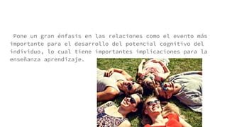 Pone un gran énfasis en las relaciones como el evento más
importante para el desarrollo del potencial cognitivo del
individuo, lo cual tiene importantes implicaciones para la
enseñanza aprendizaje.
 