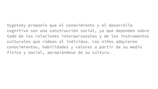 Vygotsky proponía que el conocimiento y el desarrollo
cognitivo son una construcción social, ya que dependen sobre
todo de las relaciones interpersonales y de los instrumentos
culturales que rodean al individuo. Los niños adquieren
conocimientos, habilidades y valores a partir de su medio
físico y social, apropiándose de su cultura.
 