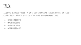 TAREA
1.¿QUE SIMILITUDES Y QUE DIFERENCIAS ENCUENTRAS EN LOS
CONCEPTOS ANTES VISTOS CON LOS PROTAGONISTAS?
● CRECIMIENTO
● MADURACIÓN
● DESARROLLO
● APRENDIZAJE
 