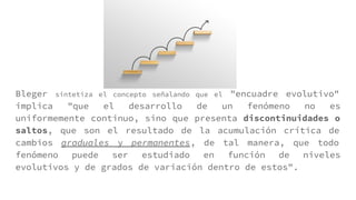 Bleger sintetiza el concepto señalando que el "encuadre evolutivo"
implica "que el desarrollo de un fenómeno no es
uniformemente continuo, sino que presenta discontinuidades o
saltos, que son el resultado de la acumulación crítica de
cambios graduales y permanentes, de tal manera, que todo
fenómeno puede ser estudiado en función de niveles
evolutivos y de grados de variación dentro de estos".
 
