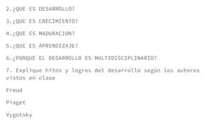 2.¿QUE ES DESARROLLO?
3.¿QUE ES CRECIMIENTO?
4.¿QUE ES MADURACION?
5.¿QUE ES APRENDIZAJE?
6.¿PORQUE EL DESARROLLO ES MULTIDISCIPLINARIO?
7. Explique hitos y logros del desarrollo según los autores
vistos en clase
Freud
Piaget
Vygotsky
 