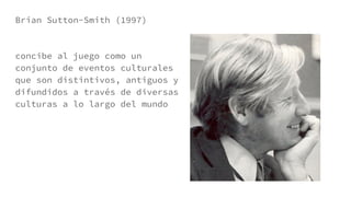 Brian Sutton-Smith (1997)
concibe al juego como un
conjunto de eventos culturales
que son distintivos, antiguos y
difundidos a través de diversas
culturas a lo largo del mundo
 