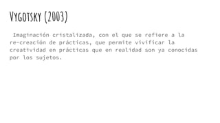 Vygotsky (2003)
Imaginación cristalizada, con el que se refiere a la
re-creación de prácticas, que permite vivificar la
creatividad en prácticas que en realidad son ya conocidas
por los sujetos.
 