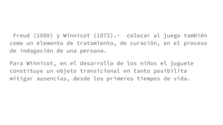 Freud (1988) y Winnicot (1972).- colocar al juego también
como un elemento de tratamiento, de curación, en el proceso
de indagación de una persona.
Para Winnicot, en el desarrollo de los niños el juguete
constituye un objeto transicional en tanto posibilita
mitigar ausencias, desde los primeros tiempos de vida.
 