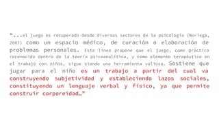 “...el juego es recuperado desde diversos sectores de la psicología (Noriega,
2007) como un espacio médico, de curación o elaboración de
problemas personales. Esta línea propone que el juego, como práctica
reconocida dentro de la teoría psicoanalítica, y como elemento terapéutico en
el trabajo con niños, sigue siendo una herramienta valiosa. Sostiene que
jugar para el niño es un trabajo a partir del cual va
construyendo subjetividad y estableciendo lazos sociales,
constituyendo un lenguaje verbal y físico, ya que permite
construir corporeidad…”
 