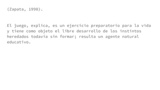 (Zapata, 1990).
El juego, explica, es un ejercicio preparatorio para la vida
y tiene como objeto el libre desarrollo de los instintos
heredados todavía sin formar; resulta un agente natural
educativo.
 