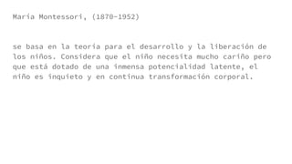 María Montessori, (1870-1952)
se basa en la teoría para el desarrollo y la liberación de
los niños. Considera que el niño necesita mucho cariño pero
que está dotado de una inmensa potencialidad latente, el
niño es inquieto y en continua transformación corporal.
 