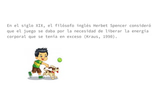En el siglo XIX, el filósofo inglés Herbet Spencer consideró
que el juego se daba por la necesidad de liberar la energía
corporal que se tenía en exceso (Kraus, 1990).
 
