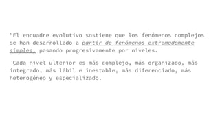 "El encuadre evolutivo sostiene que los fenómenos complejos
se han desarrollado a partir de fenómenos extremadamente
simples, pasando progresivamente por niveles.
Cada nivel ulterior es más complejo, más organizado, más
integrado, más lábil e inestable, más diferenciado, más
heterogéneo y especializado.
 