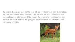Spencer basó su criterio en el de Friedrich von Schiller,
quien afirmaba que cuando los animales satisfacían sus
necesidades básicas; liberaban la energía excedente por
medio de una serie de juegos placenteros e inofensivos
(Kraus, 1990).
 