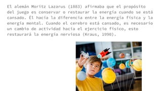 El alemán Moritz Lazarus (1883) afirmaba que el propósito
del juego es conservar o restaurar la energía cuando se está
cansado. Él hacía la diferencia entre la energía física y la
energía mental. Cuando el cerebro está cansado, es necesario
un cambio de actividad hacia el ejercicio físico, esto
restaurará la energía nerviosa (Kraus, 1990).
 