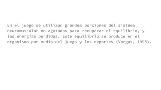 En el juego se utilizan grandes porciones del sistema
neuromuscular no agotadas para recuperar el equilibrio, y
las energías perdidas. Este equilibrio se produce en el
organismo por medio del juego y los deportes (Vargas, 1995).
 