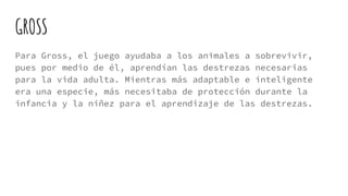 GROSS
Para Gross, el juego ayudaba a los animales a sobrevivir,
pues por medio de él, aprendían las destrezas necesarias
para la vida adulta. Mientras más adaptable e inteligente
era una especie, más necesitaba de protección durante la
infancia y la niñez para el aprendizaje de las destrezas.
 
